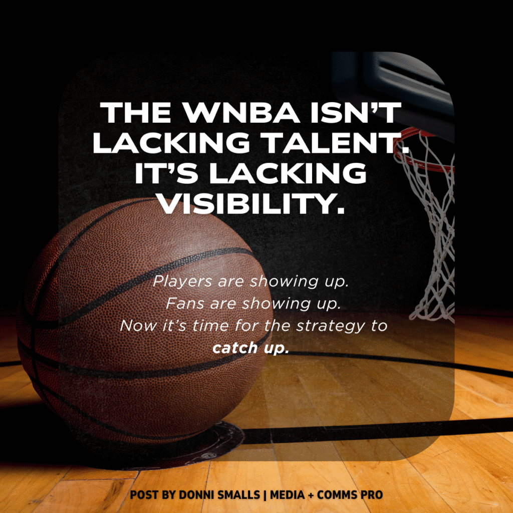 Image of a basketball court and basketball. The text says: The WNBA ISN'T LACKING TALENT. IT'S LACKING VISBILITY. Players are showing up. Fans are showing up. Now it's time for the strategy to catch up.